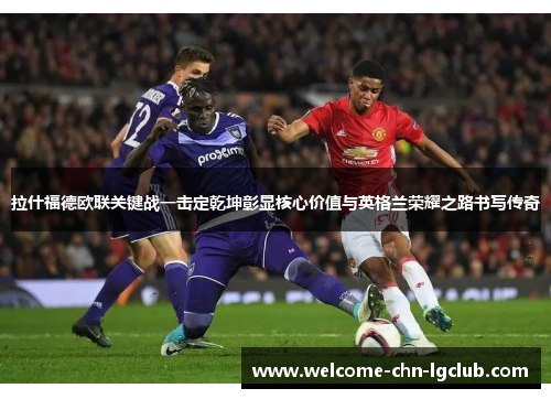 拉什福德欧联关键战一击定乾坤彰显核心价值与英格兰荣耀之路书写传奇 拉什福德欧联关键战一击定乾坤彰显核心价值与英格兰荣耀之路书写传奇