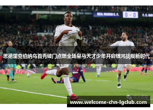 恩德里克伯纳乌首秀破门点燃全场皇马天才少年开启银河战舰新时代