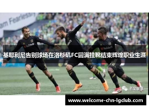 基耶利尼告别球场在洛杉矶FC圆满挂靴结束辉煌职业生涯