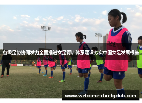 各级足协协同发力全面推进女足青训体系建设夯实中国女足发展根基 各级足协协同发力全面推进女足青训体系建设夯实中国女足发展根基